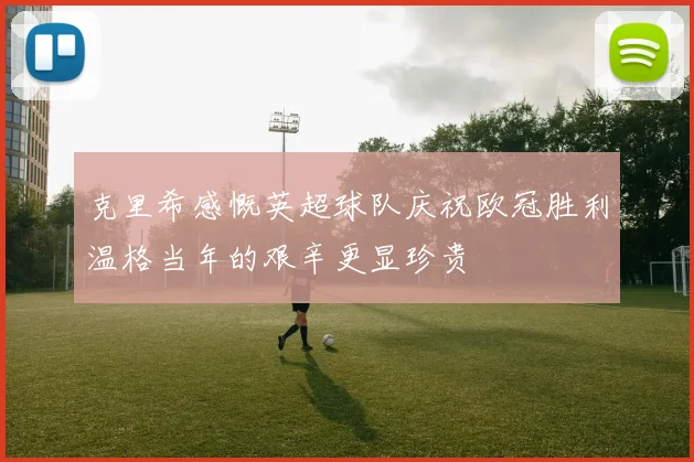 克里希感慨英超球队庆祝欧冠胜利温格当年的艰辛更显珍贵