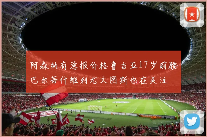 阿森纳有意报价格鲁吉亚17岁前腰巴尔蒂什维利尤文图斯也在关注