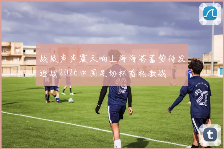 战鼓声声震天响上海海港蓄势待发迎战2026中国足协杯首轮激战