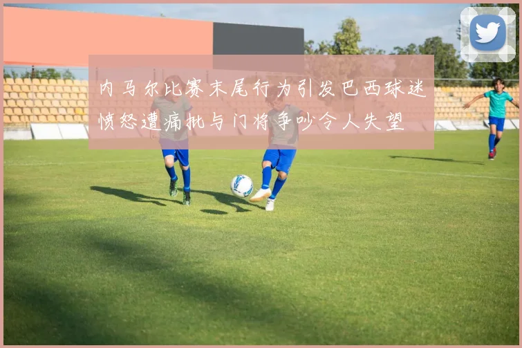内马尔比赛末尾行为引发巴西球迷愤怒遭痛批与门将争吵令人失望