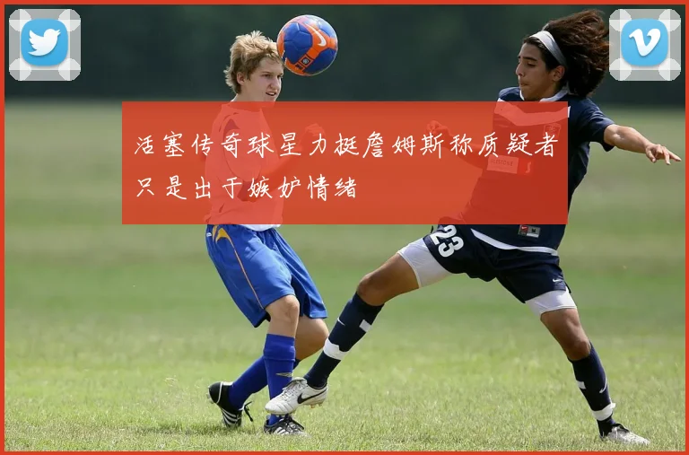 活塞传奇球星力挺詹姆斯称质疑者只是出于嫉妒情绪