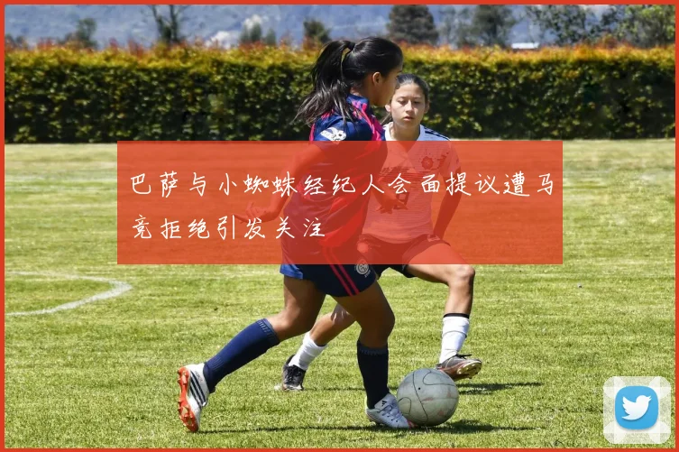 巴萨与小蜘蛛经纪人会面提议遭马竞拒绝引发关注