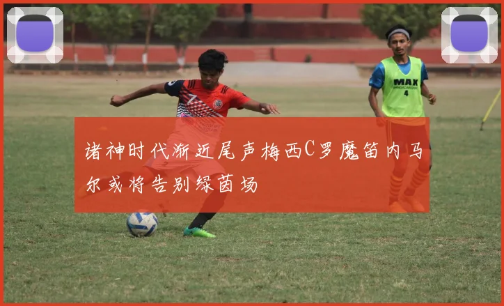 诸神时代渐近尾声梅西C罗魔笛内马尔或将告别绿茵场
