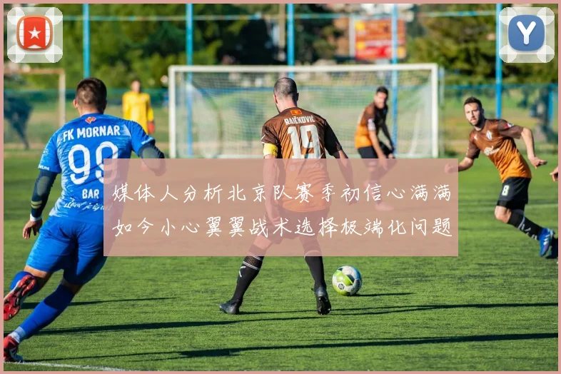 媒体人分析北京队赛季初信心满满如今小心翼翼战术选择极端化问题探讨
