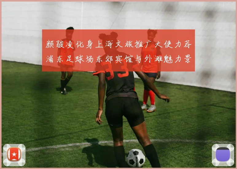 颜骏凌化身上海文旅推广大使力荐浦东足球场东郊宾馆与外滩魅力景点