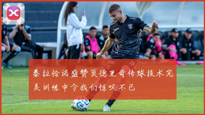 泰拉恰诺盛赞莫德里奇传球技术完美训练中令我们惊叹不已