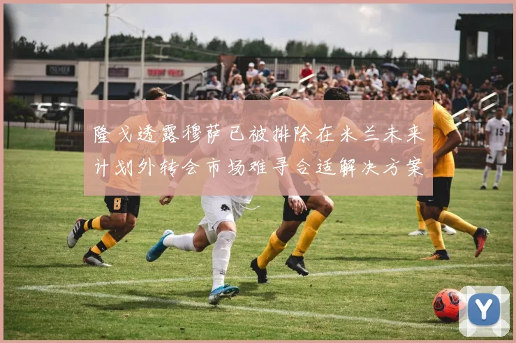 隆戈透露穆萨已被排除在米兰未来计划外转会市场难寻合适解决方案