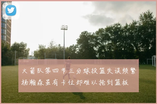 火箭队第四节三分球投篮失误频繁杨瀚森虽有卡位却难以抢到篮板