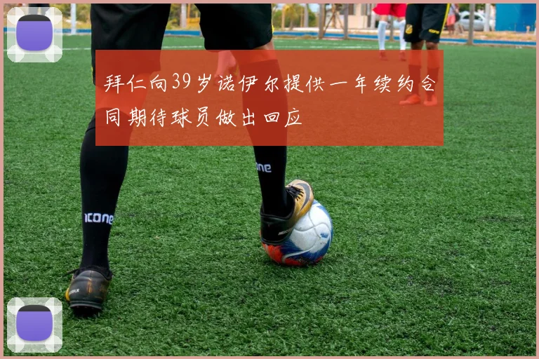 拜仁向39岁诺伊尔提供一年续约合同期待球员做出回应