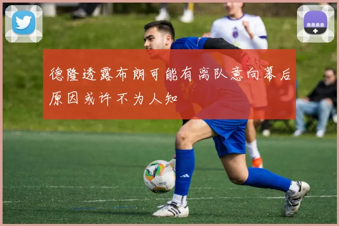 德隆透露布朗可能有离队意向幕后原因或许不为人知