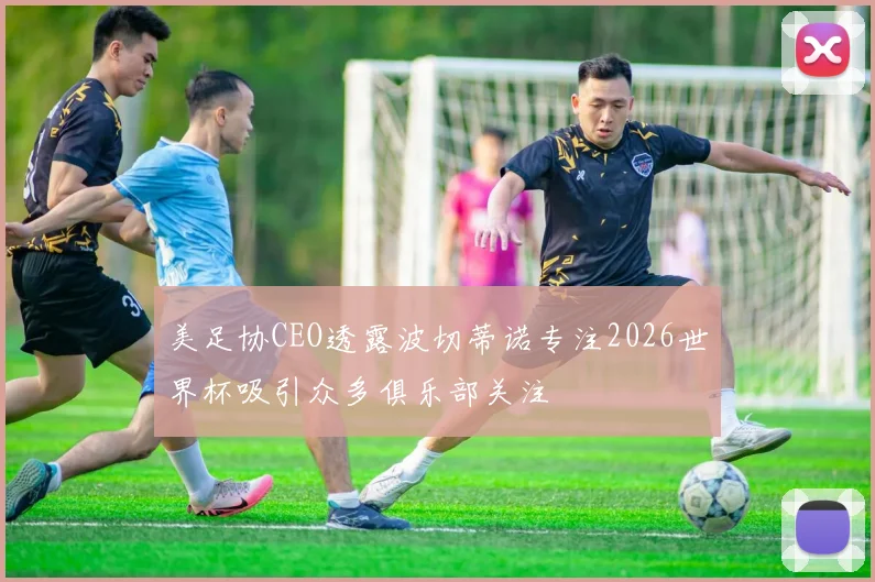美足协CEO透露波切蒂诺专注2026世界杯吸引众多俱乐部关注