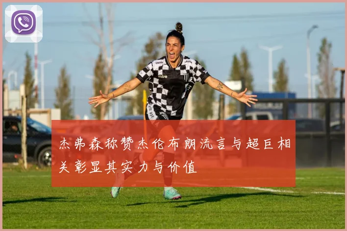 杰弗森称赞杰伦布朗流言与超巨相关彰显其实力与价值