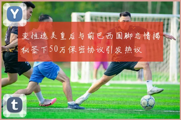变性选美皇后与前巴西国脚恋情揭秘签下50万保密协议引发热议