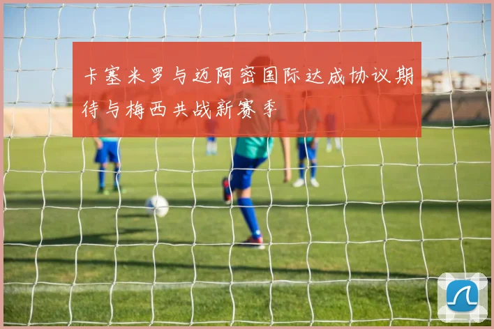 卡塞米罗与迈阿密国际达成协议期待与梅西共战新赛季