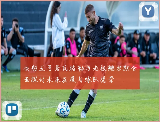 快船五号秀瓦格勒与老板鲍尔默会面探讨未来发展与球队愿景