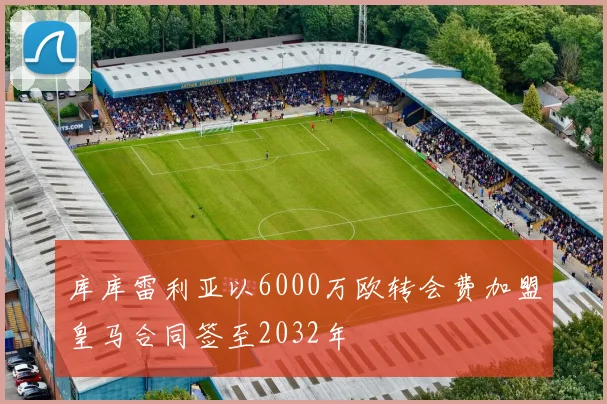 库库雷利亚以6000万欧转会费加盟皇马合同签至2032年