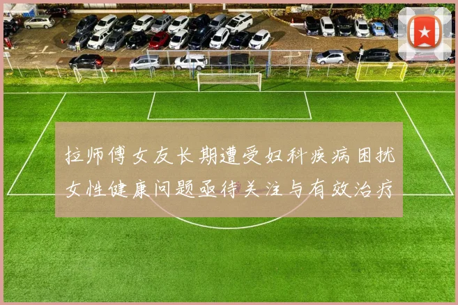 拉师傅女友长期遭受妇科疾病困扰女性健康问题亟待关注与有效治疗方案