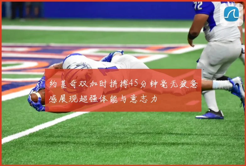 约基奇双加时拼搏45分钟毫无疲惫感展现超强体能与意志力