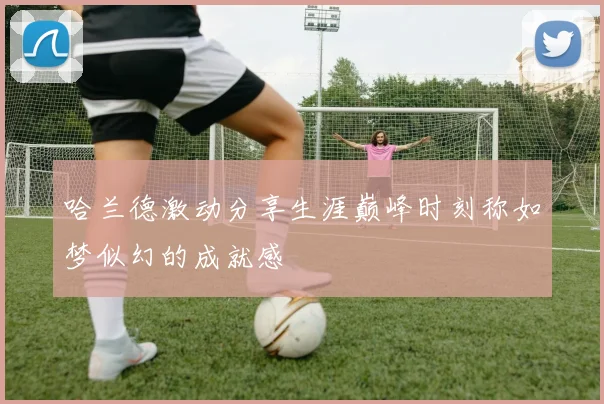 哈兰德激动分享生涯巅峰时刻称如梦似幻的成就感
