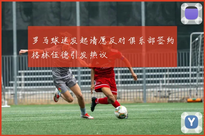 罗马球迷发起请愿反对俱乐部签约格林伍德引发热议