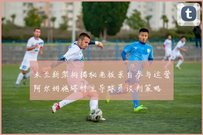 米兰新架构揭秘老板亲自参与运营阿尔姆施塔特主导球员谈判策略