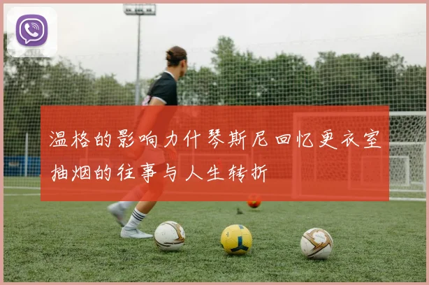 温格的影响力什琴斯尼回忆更衣室抽烟的往事与人生转折