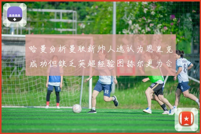 哈曼分析曼联新帅人选认为恩里克成功但缺乏英超经验图赫尔更为合适