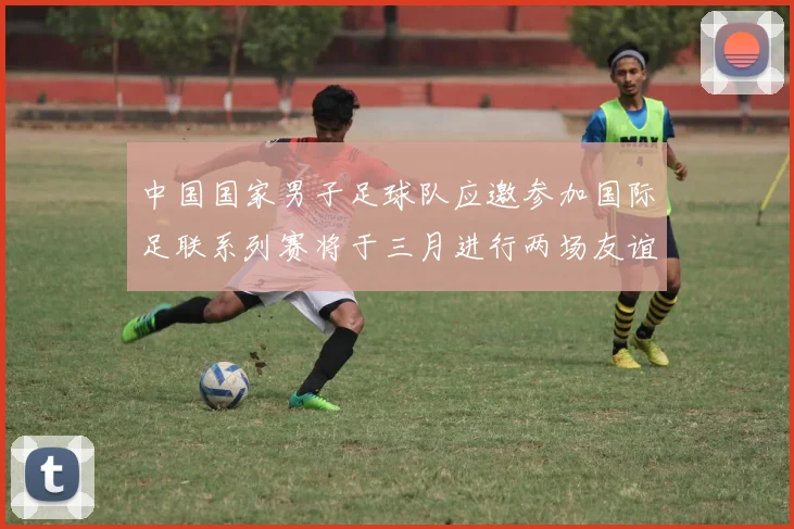中国国家男子足球队应邀参加国际足联系列赛将于三月进行两场友谊赛